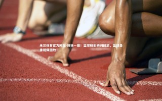 米兰体育官方网站-惊艳一幕！篮球精彩瞬间回放，篮球录像视频回放