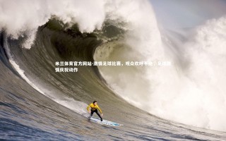 米兰体育官方网站-激情足球比赛，观众欢呼不绝，足球激情庆祝动作