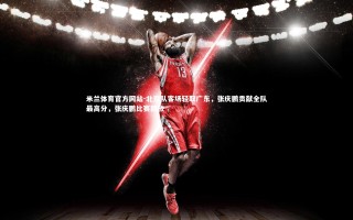 米兰体育官方网站-北京队客场轻取广东，张庆鹏贡献全队最高分，张庆鹏比赛回放