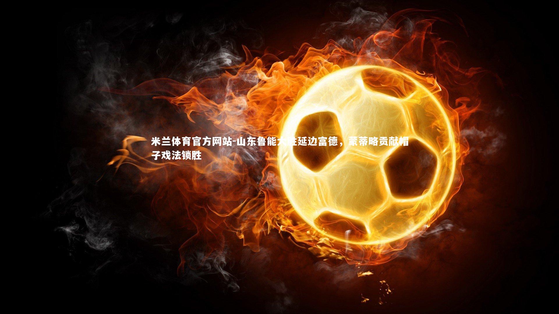 米兰体育官方网站-山东鲁能大胜延边富德，蒙蒂略贡献帽子戏法锁胜-第2张图片-米兰体育官方网站